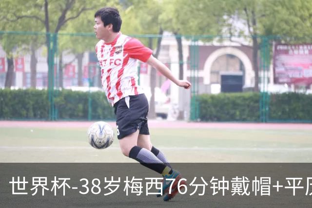 世界杯-38岁梅西76分钟戴帽+平历史纪录 阿根廷3-0阿尔及利亚